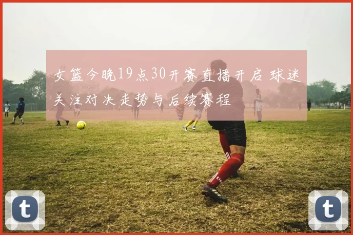 女篮今晚19点30开赛直播开启 球迷关注对决走势与后续赛程