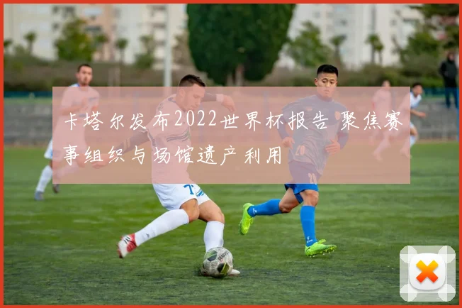 卡塔尔发布2022世界杯报告 聚焦赛事组织与场馆遗产利用