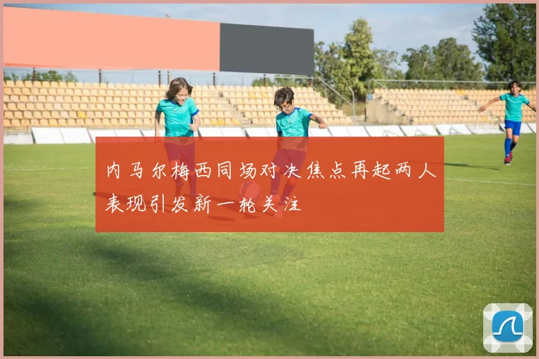 内马尔梅西同场对决焦点再起两人表现引发新一轮关注