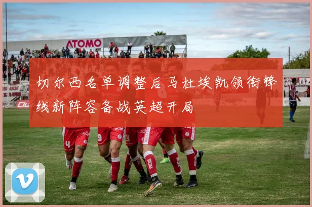 切尔西名单调整后马杜埃凯领衔锋线新阵容备战英超开局