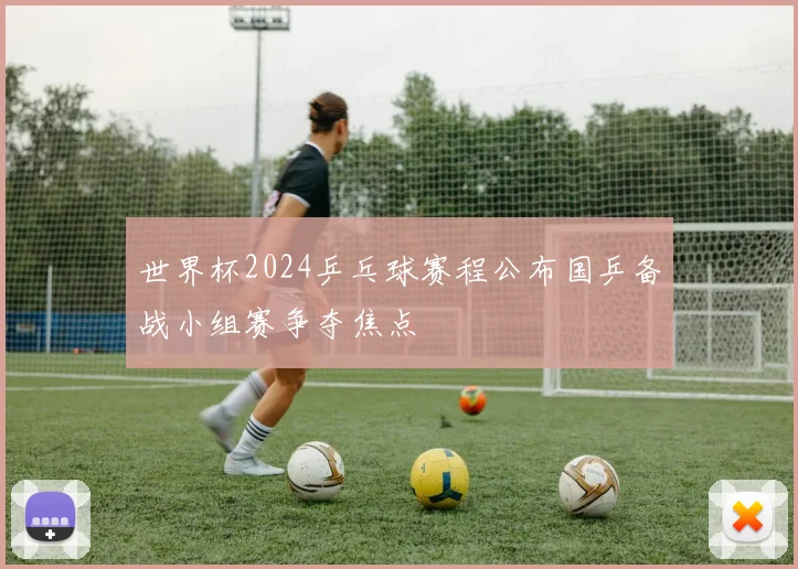 世界杯2024乒乓球赛程公布国乒备战小组赛争夺焦点