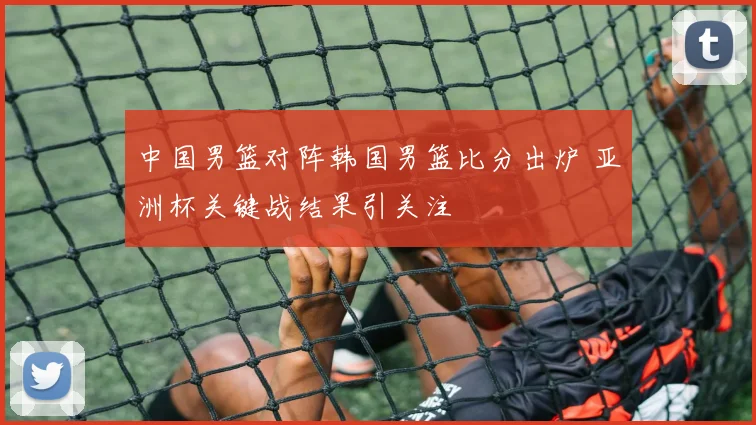 中国男篮对阵韩国男篮比分出炉 亚洲杯关键战结果引关注