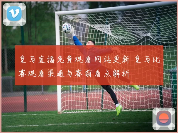 皇马直播免费观看网站更新 皇马比赛观看渠道与赛前看点解析