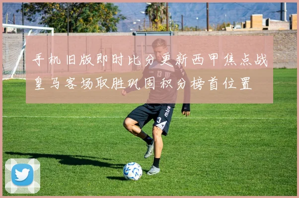 手机旧版即时比分更新西甲焦点战皇马客场取胜巩固积分榜首位置