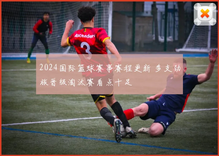 2024国际篮球赛事赛程更新 多支劲旅晋级淘汰赛看点十足