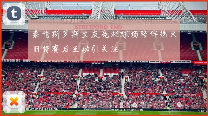 泰伦斯罗斯女友亮相球场陪伴热火旧将赛后互动引关注