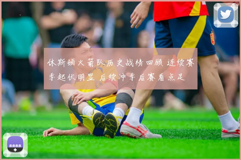 休斯顿火箭队历史战绩回顾 连续赛季起伏明显 后续冲季后赛看点足