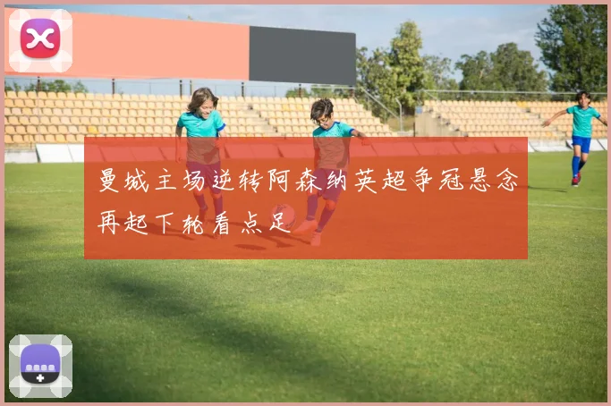 曼城主场逆转阿森纳英超争冠悬念再起下轮看点足