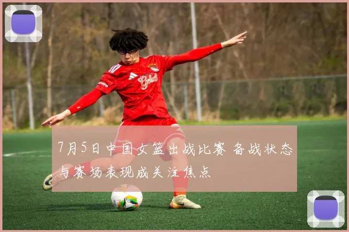 7月5日中国女篮出战比赛 备战状态与赛场表现成关注焦点