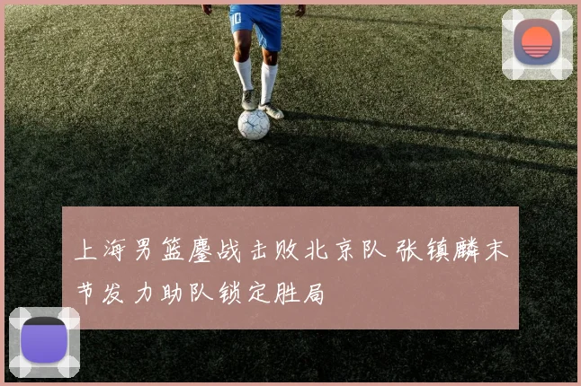 上海男篮鏖战击败北京队 张镇麟末节发力助队锁定胜局