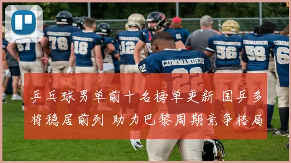 乒乓球男单前十名榜单更新 国乒多将稳居前列 助力巴黎周期竞争格局