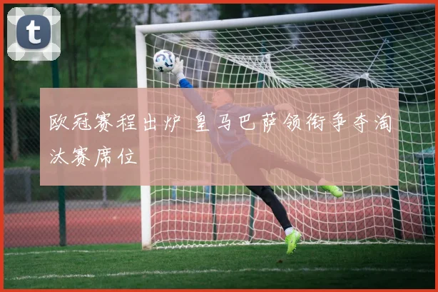 欧冠赛程出炉 皇马巴萨领衔争夺淘汰赛席位