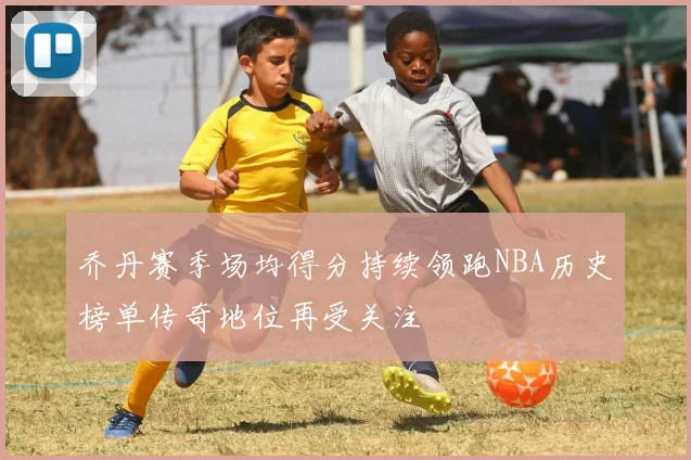 乔丹赛季场均得分持续领跑NBA历史榜单传奇地位再受关注