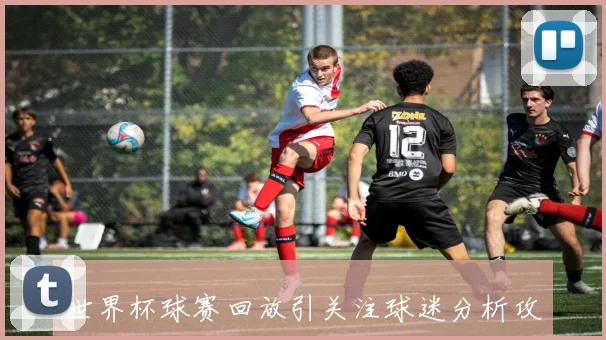 世界杯球赛回放引关注球迷分析攻防细节延续赛事看点