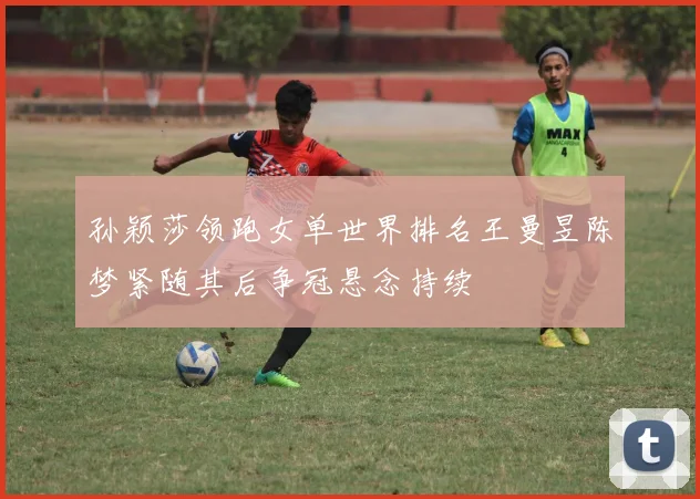 孙颖莎领跑女单世界排名王曼昱陈梦紧随其后争冠悬念持续