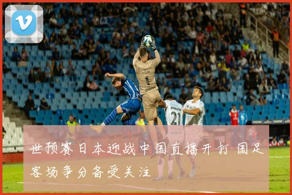 世预赛日本迎战中国直播开打 国足客场争分备受关注