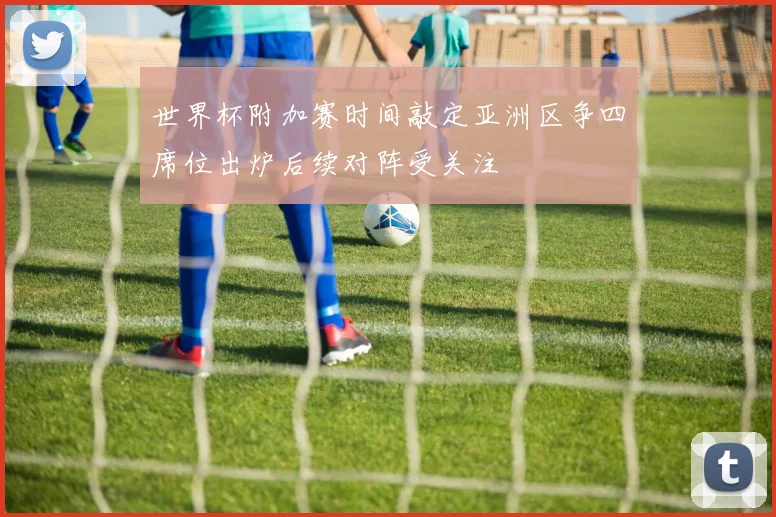 世界杯附加赛时间敲定亚洲区争四席位出炉后续对阵受关注