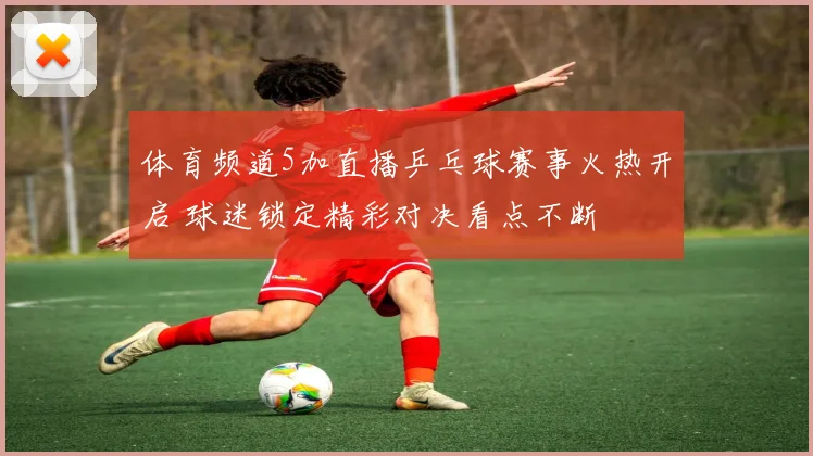 体育频道5加直播乒乓球赛事火热开启 球迷锁定精彩对决看点不断