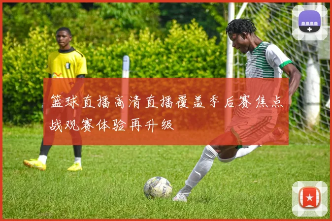 篮球直播高清直播覆盖季后赛焦点战观赛体验再升级