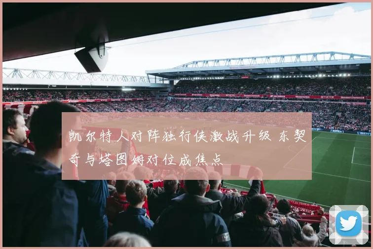 凯尔特人对阵独行侠激战升级 东契奇与塔图姆对位成焦点