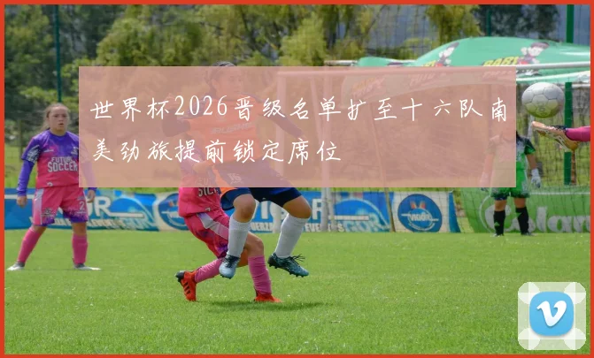 世界杯2026晋级名单扩至十六队南美劲旅提前锁定席位
