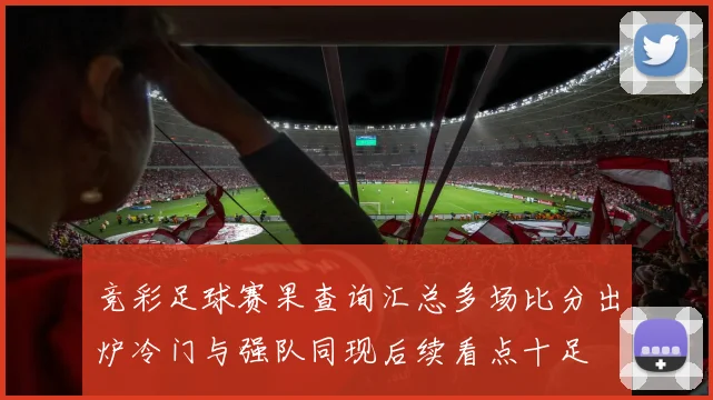竞彩足球赛果查询汇总多场比分出炉冷门与强队同现后续看点十足
