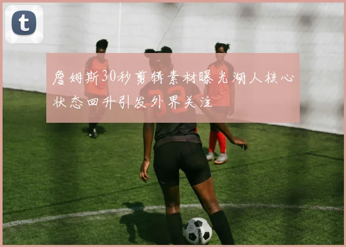 詹姆斯30秒剪辑素材曝光湖人核心状态回升引发外界关注