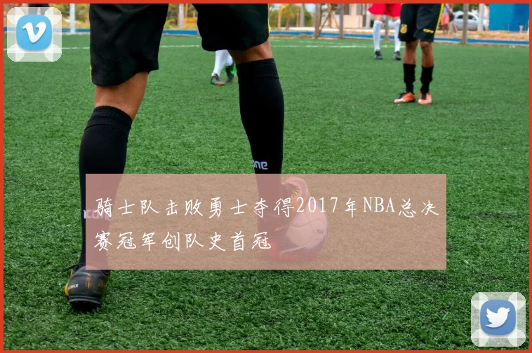 骑士队击败勇士夺得2017年NBA总决赛冠军创队史首冠