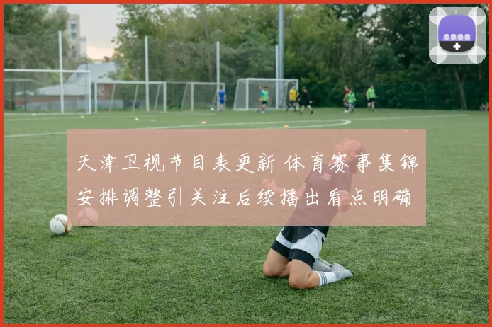 天津卫视节目表更新 体育赛事集锦安排调整引关注后续播出看点明确