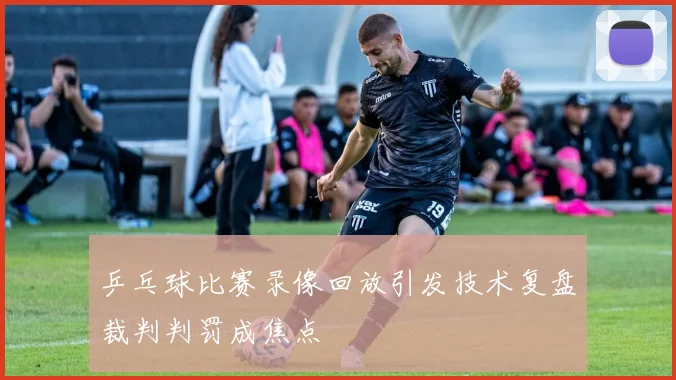 乒乓球比赛录像回放引发技术复盘裁判判罚成焦点