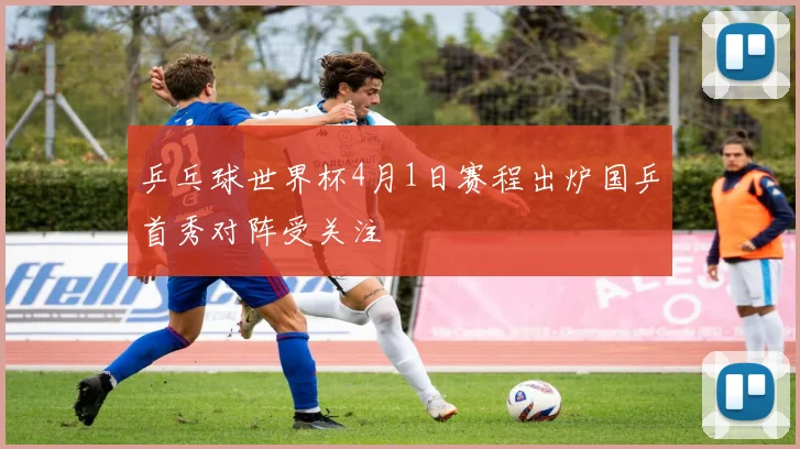 乒乓球世界杯4月1日赛程出炉国乒首秀对阵受关注