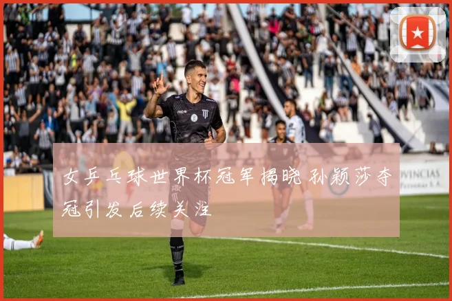 女乒乓球世界杯冠军揭晓 孙颖莎夺冠引发后续关注