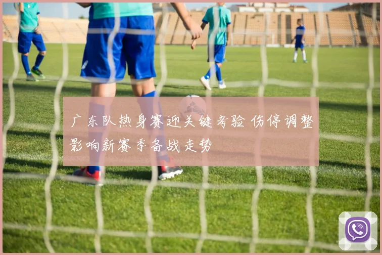 广东队热身赛迎关键考验 伤停调整影响新赛季备战走势
