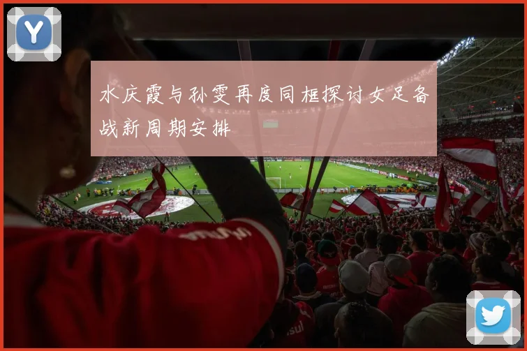 水庆霞与孙雯再度同框探讨女足备战新周期安排