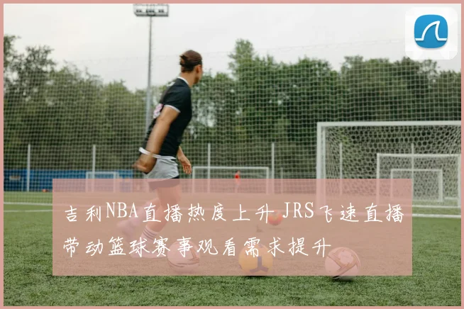 吉利NBA直播热度上升 JRS飞速直播带动篮球赛事观看需求提升