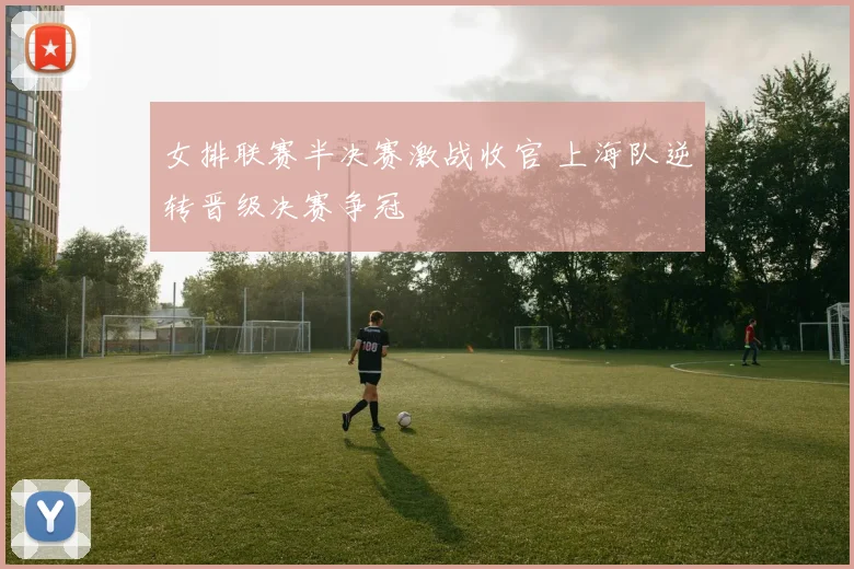 女排联赛半决赛激战收官 上海队逆转晋级决赛争冠