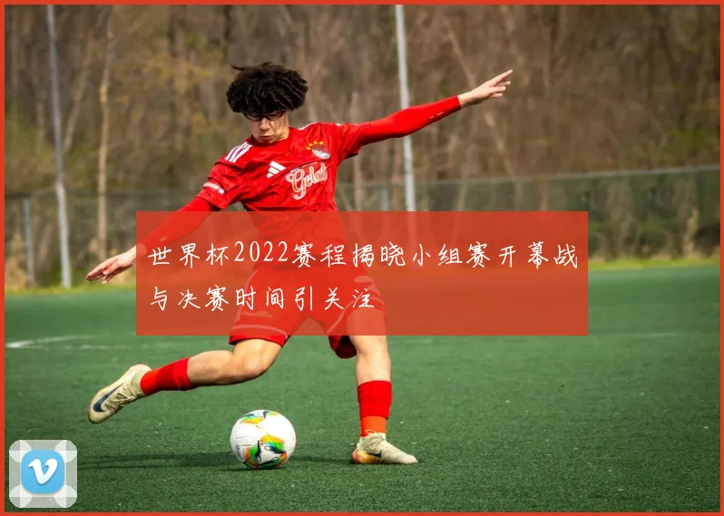 世界杯2022赛程揭晓小组赛开幕战与决赛时间引关注