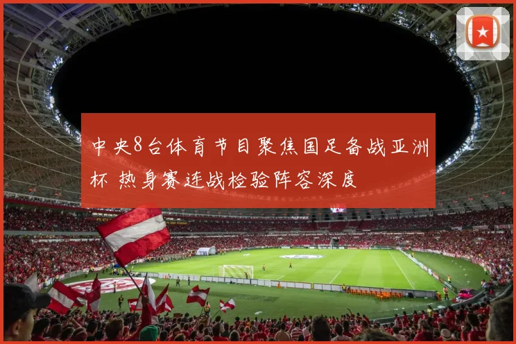 中央8台体育节目聚焦国足备战亚洲杯 热身赛连战检验阵容深度