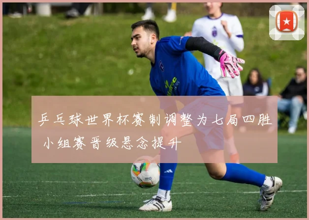 乒乓球世界杯赛制调整为七局四胜 小组赛晋级悬念提升