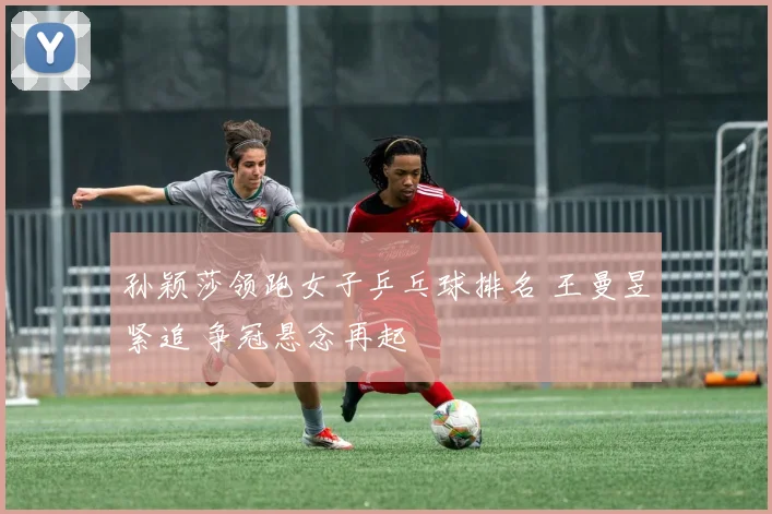 孙颖莎领跑女子乒乓球排名 王曼昱紧追 争冠悬念再起