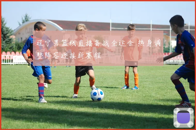 辽宁男篮线直播备战全运会 热身调整阵容迎接新赛程