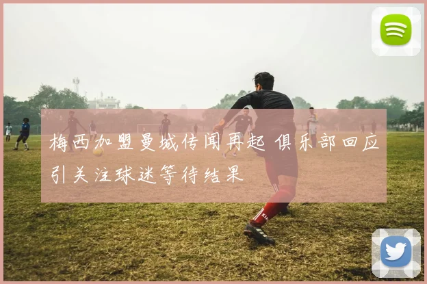 梅西加盟曼城传闻再起 俱乐部回应引关注球迷等待结果