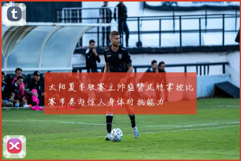 太阳夏季联赛主帅盛赞皮特掌控比赛节奏与惊人身体对抗能力