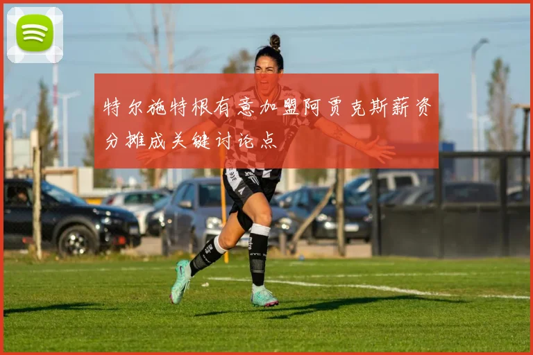 特尔施特根有意加盟阿贾克斯薪资分摊成关键讨论点