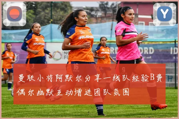 曼联小将阿默尔分享一线队经验B费偶尔幽默互动增进团队氛围