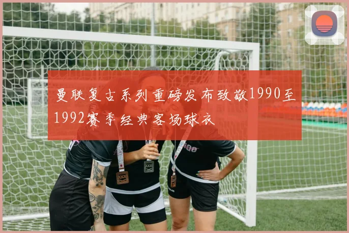 曼联复古系列重磅发布致敬1990至1992赛季经典客场球衣