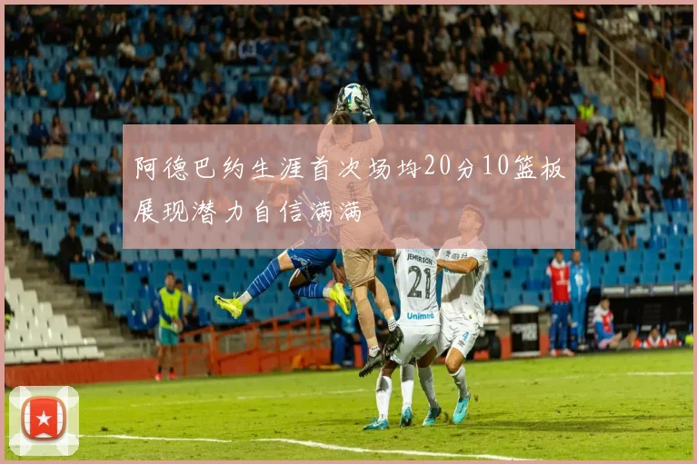 阿德巴约生涯首次场均20分10篮板展现潜力自信满满