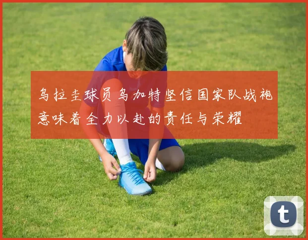 乌拉圭球员乌加特坚信国家队战袍意味着全力以赴的责任与荣耀