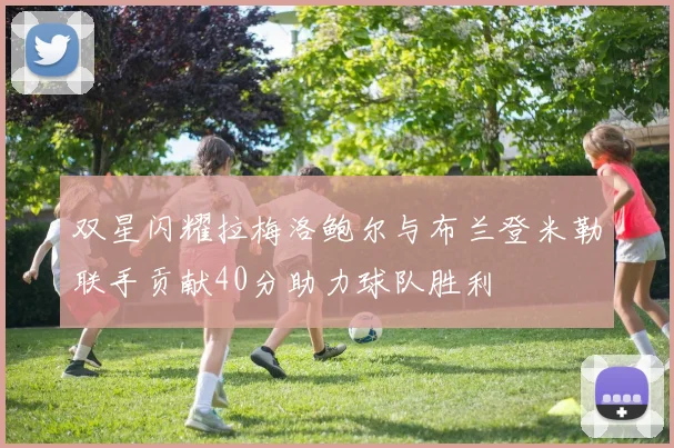 双星闪耀拉梅洛鲍尔与布兰登米勒联手贡献40分助力球队胜利