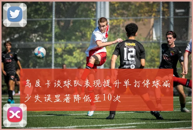 乌度卡谈球队表现提升单打停球减少失误显著降低至10次